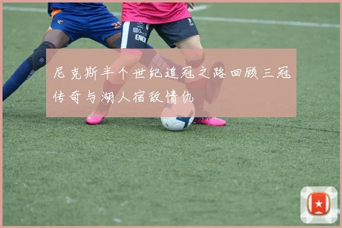 尼克斯半个世纪追冠之路回顾三冠传奇与湖人宿敌情仇