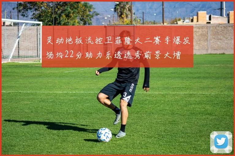 灵动地板流控卫菲隆大二赛季爆发场均22分助力乐透选秀前景大增