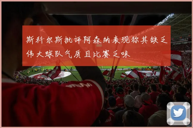 斯科尔斯批评阿森纳表现称其缺乏伟大球队气质且比赛乏味