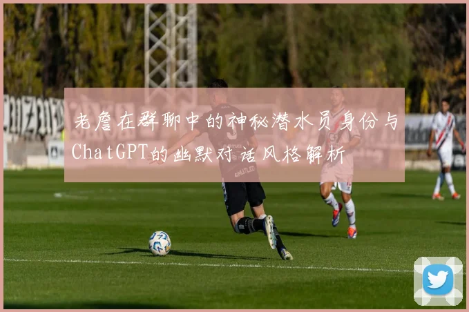 老詹在群聊中的神秘潜水员身份与ChatGPT的幽默对话风格解析