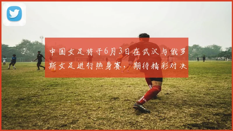 中国女足将于6月3日在武汉与俄罗斯女足进行热身赛，期待精彩对决