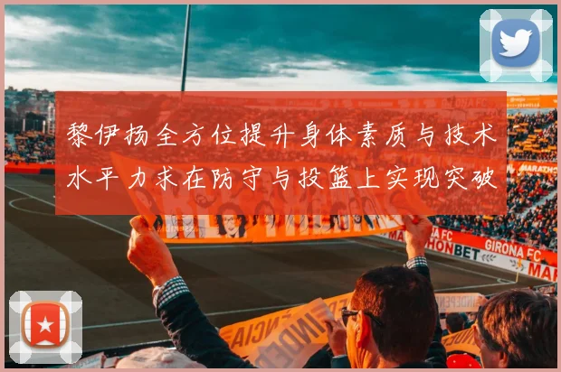 黎伊扬全方位提升身体素质与技术水平力求在防守与投篮上实现突破