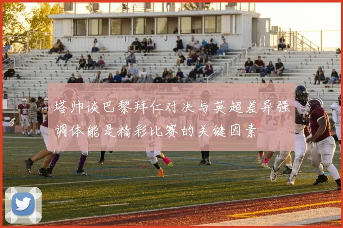 塔帅谈巴黎拜仁对决与英超差异强调体能是精彩比赛的关键因素