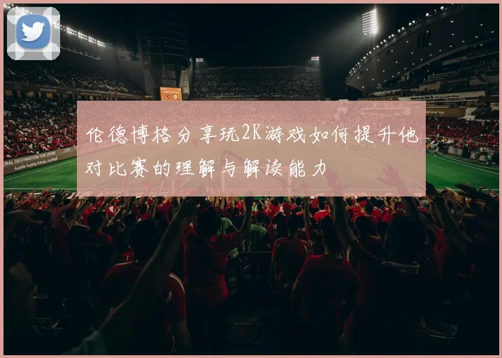 伦德博格分享玩2K游戏如何提升他对比赛的理解与解读能力