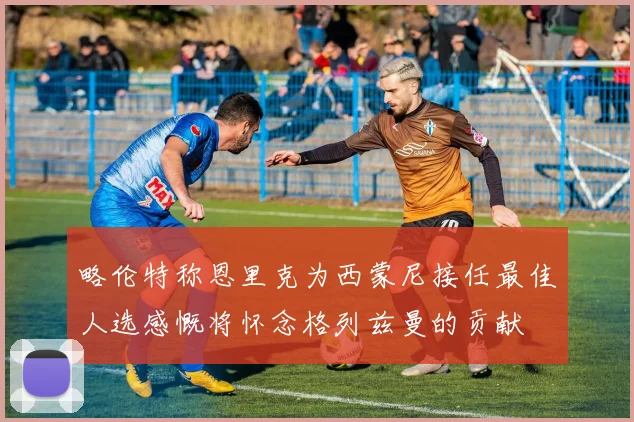 略伦特称恩里克为西蒙尼接任最佳人选感慨将怀念格列兹曼的贡献