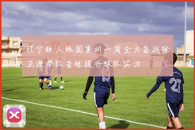 辽宁铁人韩国集训一周全力备战徐正源带队苦练提升球队实力
