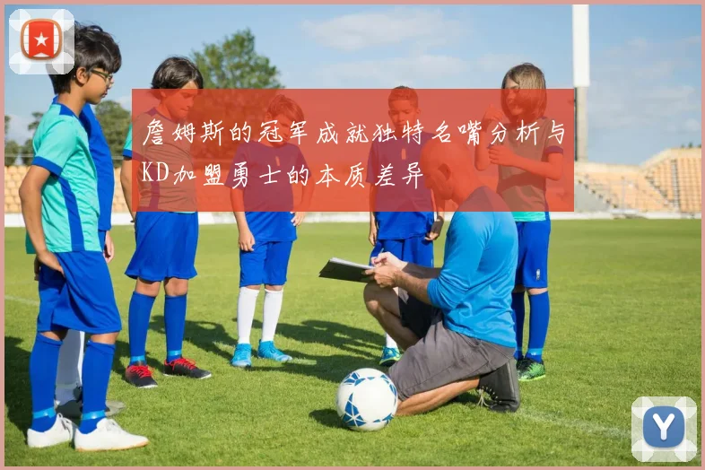 詹姆斯的冠军成就独特名嘴分析与KD加盟勇士的本质差异